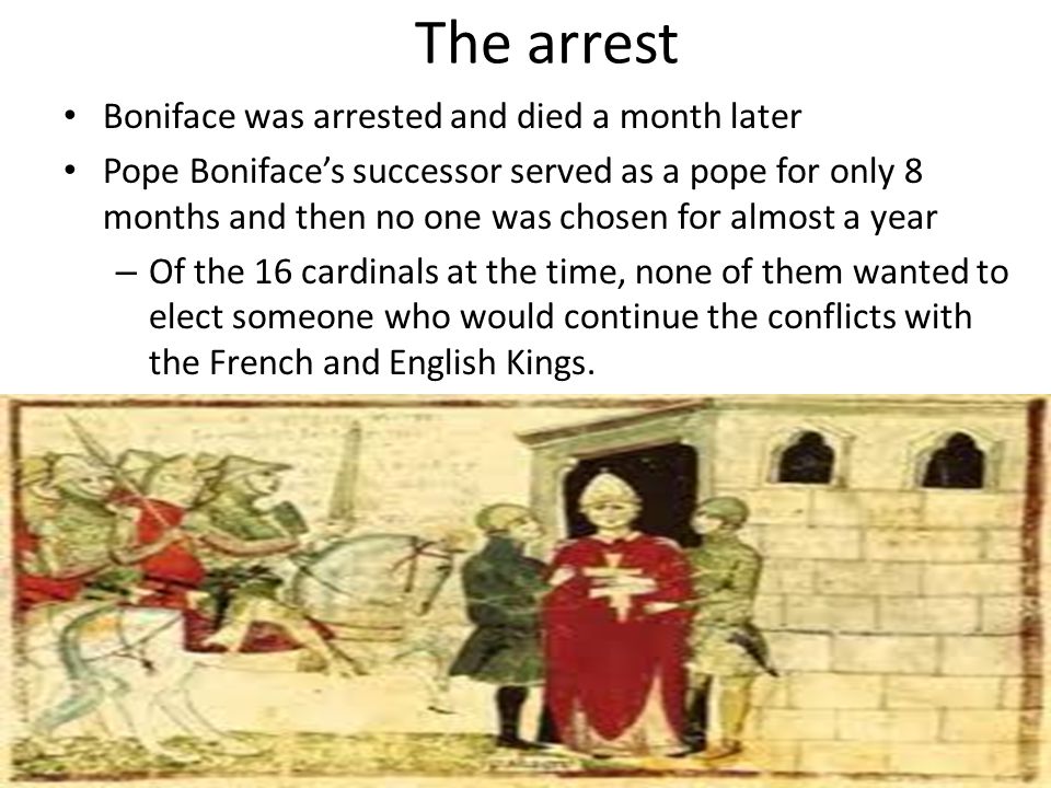 The arrest Boniface was arrested and died a month later Pope Boniface’s successor served as a pope for only 8 months and then no one was chosen for almost a year – Of the 16 cardinals at the time, none of them wanted to elect someone who would continue the conflicts with the French and English Kings.