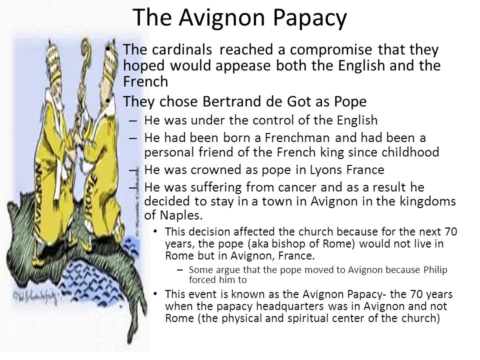 The Avignon Papacy The cardinals reached a compromise that they hoped would appease both the English and the French They chose Bertrand de Got as Pope – He was under the control of the English – He had been born a Frenchman and had been a personal friend of the French king since childhood – He was crowned as pope in Lyons France – He was suffering from cancer and as a result he decided to stay in a town in Avignon in the kingdoms of Naples.
