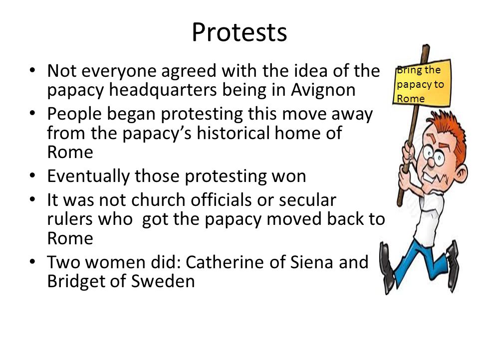 Protests Not everyone agreed with the idea of the papacy headquarters being in Avignon People began protesting this move away from the papacy’s historical home of Rome Eventually those protesting won It was not church officials or secular rulers who got the papacy moved back to Rome Two women did: Catherine of Siena and Bridget of Sweden Bring the papacy to Rome