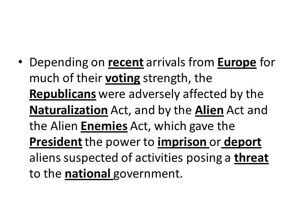 Depending on recent arrivals from Europe for much of their voting strength, the Republicans were adversely affected by the Naturalization Act, and by the Alien Act and the Alien Enemies Act, which gave the President the power to imprison or deport aliens suspected of activities posing a threat to the national government.