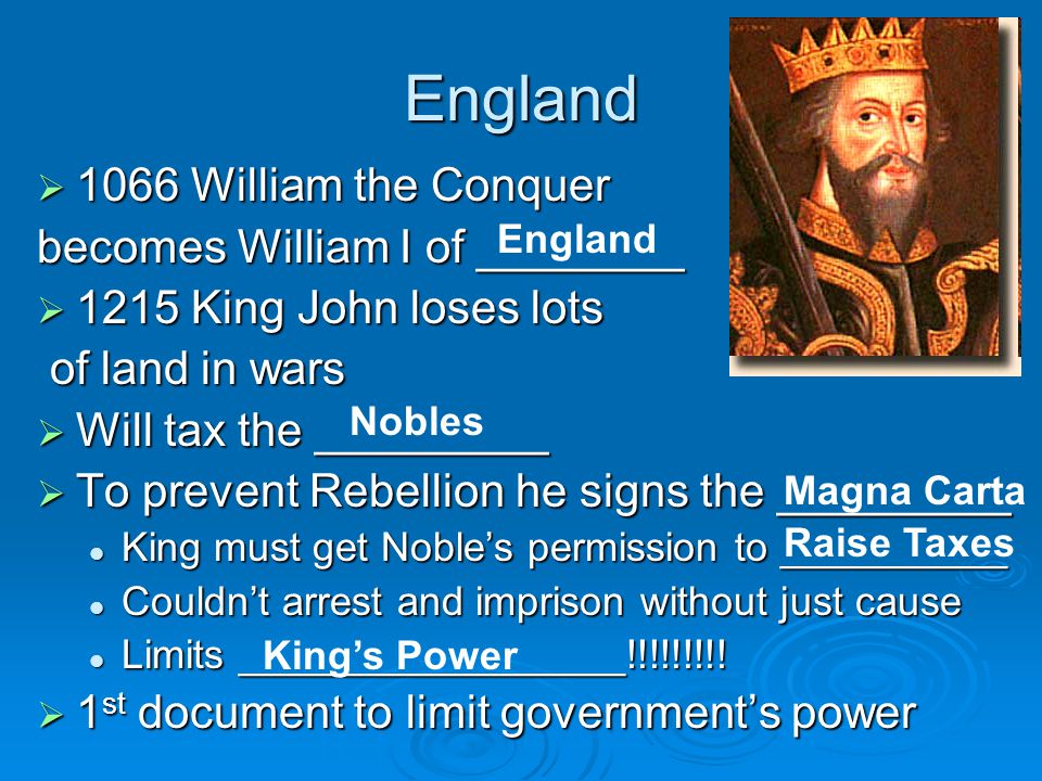 England  1066 William the Conquer becomes William I of ________  1215 King John loses lots of land in wars of land in wars  Will tax the _________  To prevent Rebellion he signs the _________ King must get Noble’s permission to __________ King must get Noble’s permission to __________ Couldn’t arrest and imprison without just cause Couldn’t arrest and imprison without just cause Limits _________________!!!!!!!!.
