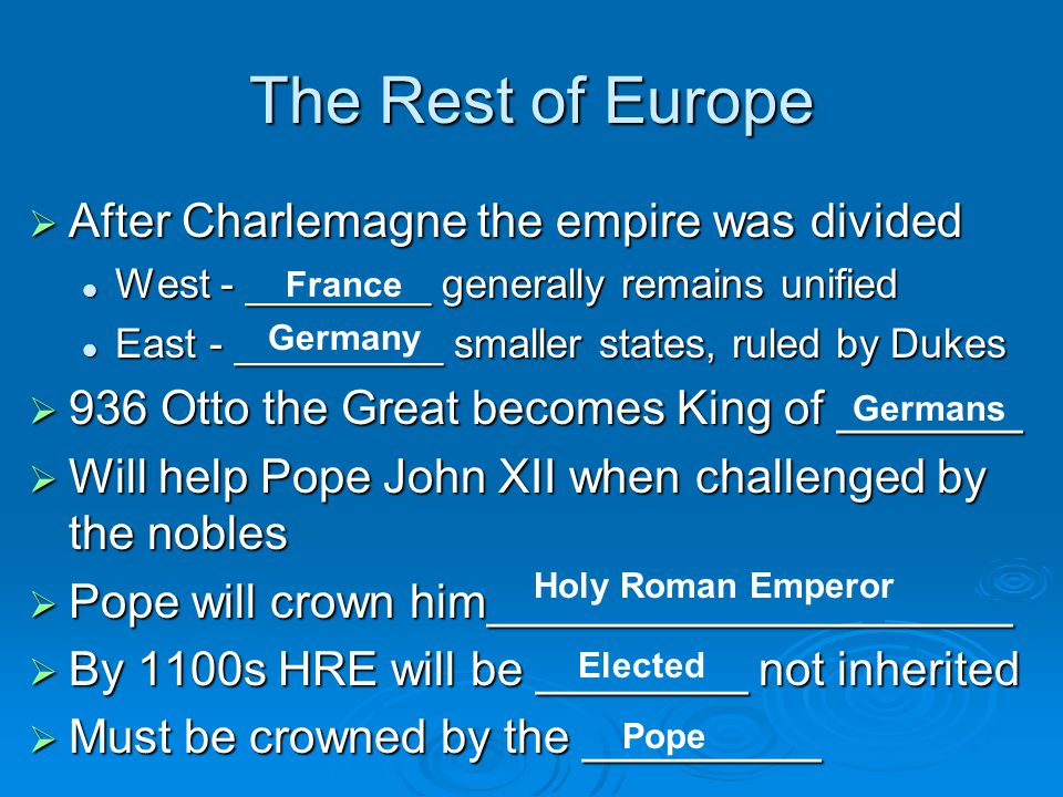 The Rest of Europe  After Charlemagne the empire was divided West - ________ generally remains unified West - ________ generally remains unified East - _________ smaller states, ruled by Dukes East - _________ smaller states, ruled by Dukes  936 Otto the Great becomes King of _______  Will help Pope John XII when challenged by the nobles  Pope will crown him____________________  By 1100s HRE will be ________ not inherited  Must be crowned by the _________ France Germany Germans Holy Roman Emperor Elected Pope