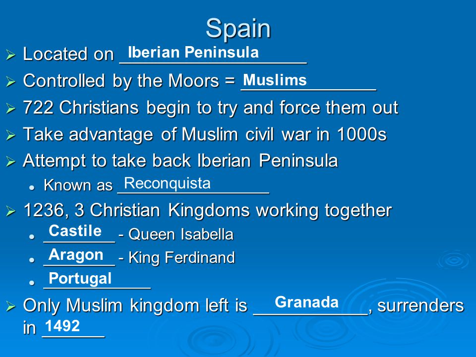 Spain  Located on __________________  Controlled by the Moors = _____________  722 Christians begin to try and force them out  Take advantage of Muslim civil war in 1000s  Attempt to take back Iberian Peninsula Known as _________________ Known as _________________  1236, 3 Christian Kingdoms working together ________ - Queen Isabella ________ - Queen Isabella ________ - King Ferdinand ________ - King Ferdinand ____________ ____________  Only Muslim kingdom left is ___________, surrenders in ______ Iberian Peninsula Muslims Reconquista Castile Aragon Portugal Granada 1492