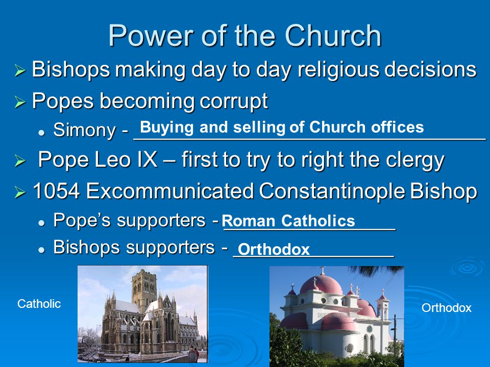 Power of the Church  Bishops making day to day religious decisions  Popes becoming corrupt Simony - _________________________________ Simony - _________________________________  Pope Leo IX – first to try to right the clergy  1054 Excommunicated Constantinople Bishop Pope’s supporters - ________________ Pope’s supporters - ________________ Bishops supporters - _______________ Bishops supporters - _______________ Buying and selling of Church offices Roman Catholics Orthodox Catholic Orthodox