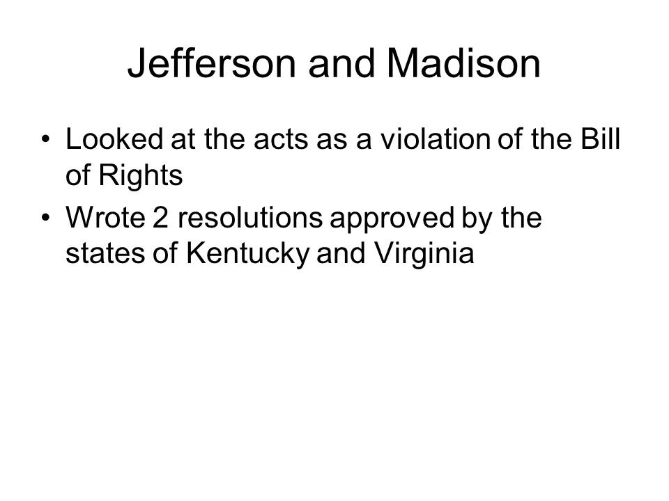 Jefferson and Madison Looked at the acts as a violation of the Bill of Rights Wrote 2 resolutions approved by the states of Kentucky and Virginia