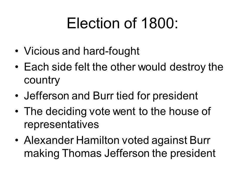 Election of 1800: Vicious and hard-fought Each side felt the other would destroy the country Jefferson and Burr tied for president The deciding vote went to the house of representatives Alexander Hamilton voted against Burr making Thomas Jefferson the president