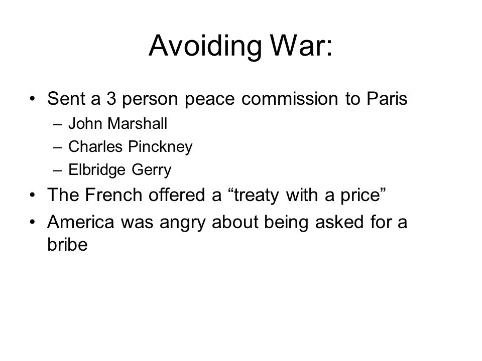 Avoiding War: Sent a 3 person peace commission to Paris –John Marshall –Charles Pinckney –Elbridge Gerry The French offered a treaty with a price America was angry about being asked for a bribe