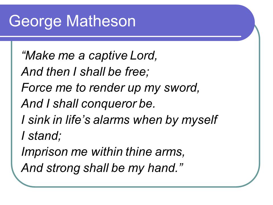 George Matheson Make me a captive Lord, And then I shall be free; Force me to render up my sword, And I shall conqueror be.