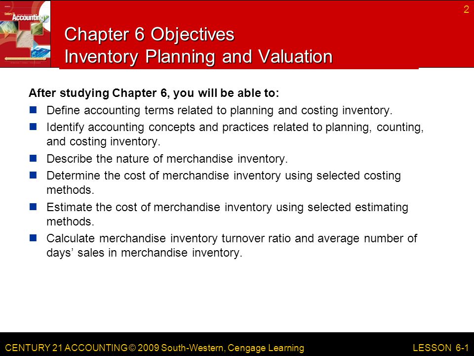 CENTURY 21 ACCOUNTING © 2009 South-Western, Cengage Learning Chapter 6 Objectives Inventory Planning and Valuation After studying Chapter 6, you will be able to: Define accounting terms related to planning and costing inventory.