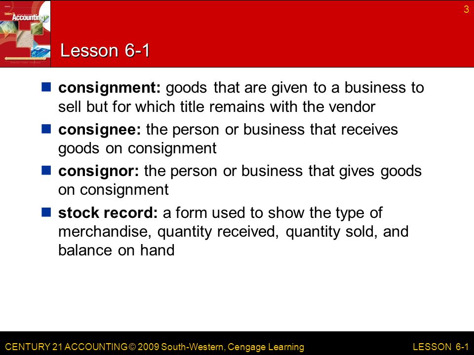CENTURY 21 ACCOUNTING © 2009 South-Western, Cengage Learning Lesson 6-1 consignment: goods that are given to a business to sell but for which title remains with the vendor consignee: the person or business that receives goods on consignment consignor: the person or business that gives goods on consignment stock record: a form used to show the type of merchandise, quantity received, quantity sold, and balance on hand 3 LESSON 6-1