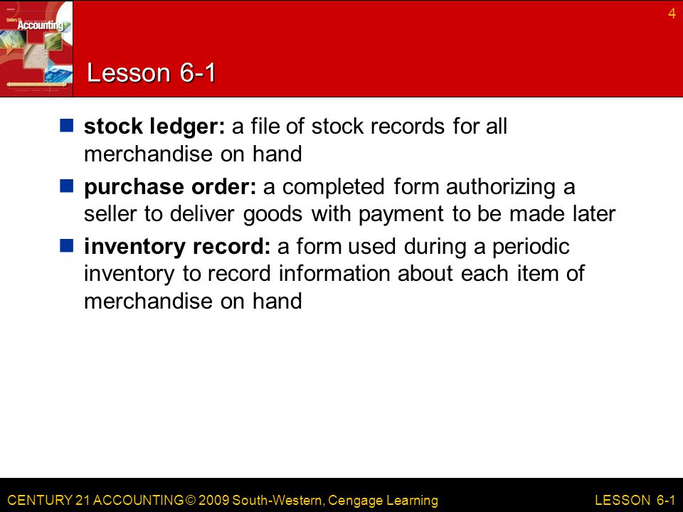 CENTURY 21 ACCOUNTING © 2009 South-Western, Cengage Learning Lesson 6-1 stock ledger: a file of stock records for all merchandise on hand purchase order: a completed form authorizing a seller to deliver goods with payment to be made later inventory record: a form used during a periodic inventory to record information about each item of merchandise on hand 4 LESSON 6-1