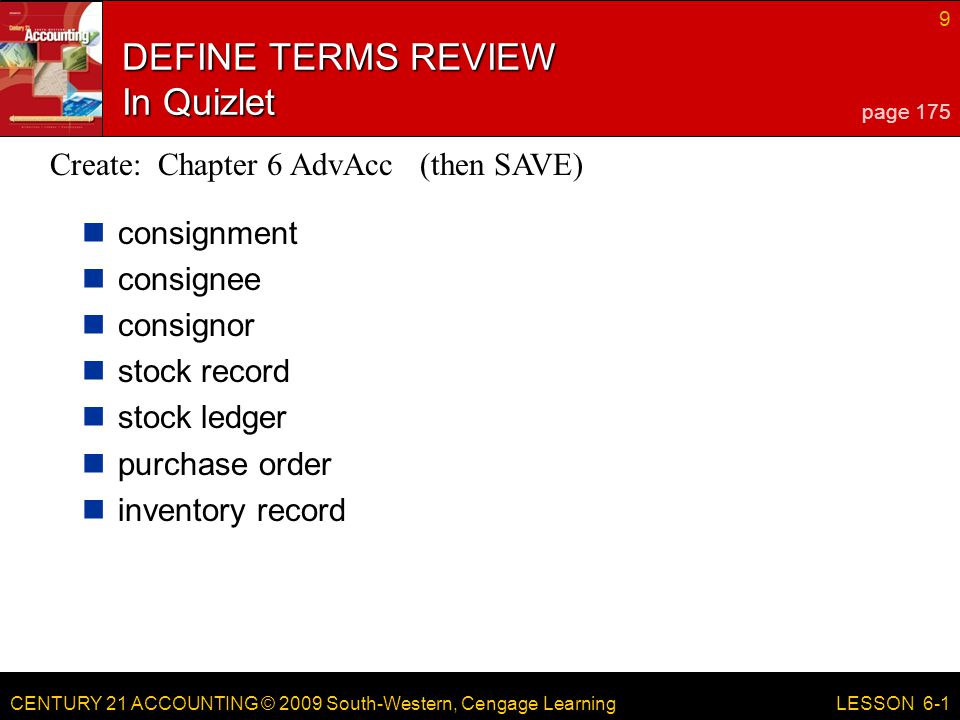 CENTURY 21 ACCOUNTING © 2009 South-Western, Cengage Learning 9 LESSON 6-1 DEFINE TERMS REVIEW In Quizlet consignment consignee consignor stock record stock ledger purchase order inventory record page 175 Create: Chapter 6 AdvAcc (then SAVE)