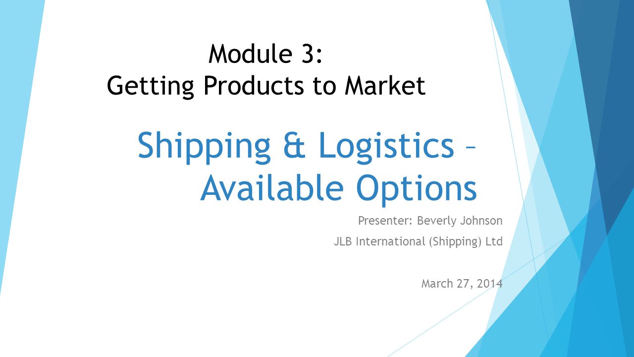 Shipping & Logistics – Available Options Presenter: Beverly Johnson JLB International (Shipping) Ltd March 27, 2014 Module 3: Getting Products to Market