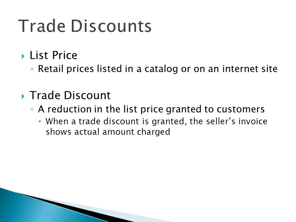  List Price ◦ Retail prices listed in a catalog or on an internet site  Trade Discount ◦ A reduction in the list price granted to customers  When a trade discount is granted, the seller’s invoice shows actual amount charged