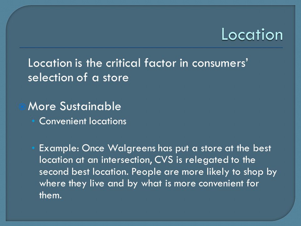 Location is the critical factor in consumers’ selection of a store  More Sustainable Convenient locations Example: Once Walgreens has put a store at the best location at an intersection, CVS is relegated to the second best location.