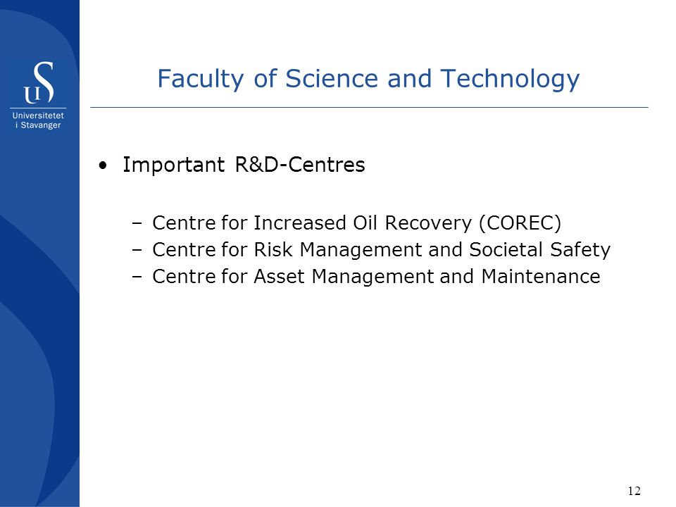 12 Faculty of Science and Technology Important R&D-Centres –Centre for Increased Oil Recovery (COREC) –Centre for Risk Management and Societal Safety –Centre for Asset Management and Maintenance