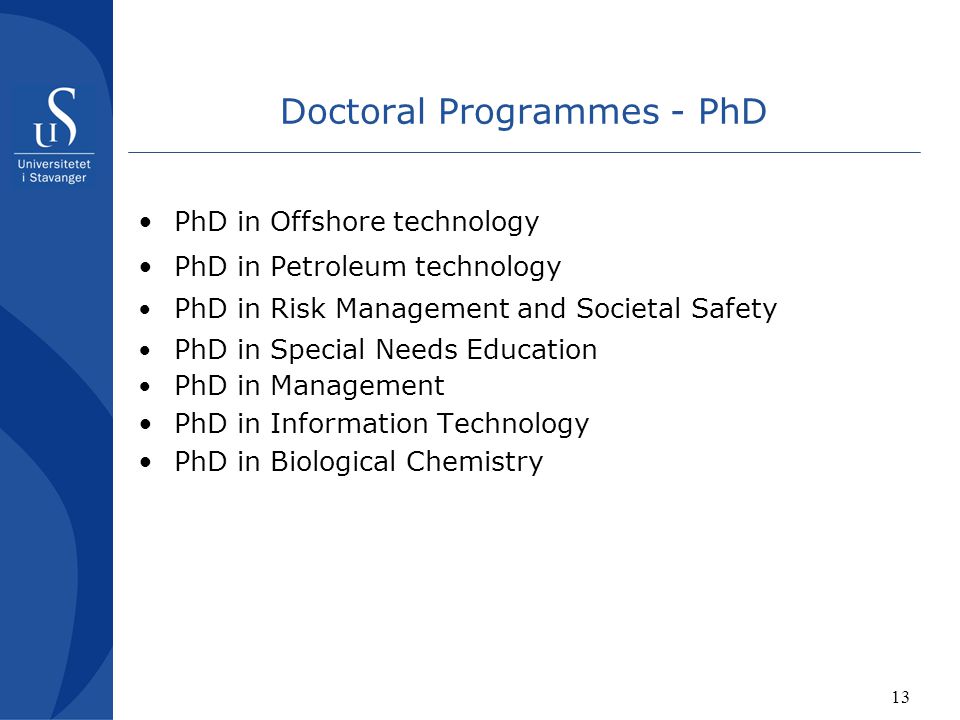 13 Doctoral Programmes - PhD PhD in Offshore technology PhD in Petroleum technology PhD in Risk Management and Societal Safety PhD in Special Needs Education PhD in Management PhD in Information Technology PhD in Biological Chemistry