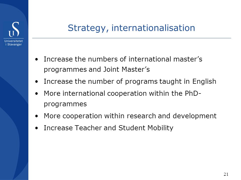 21 Strategy, internationalisation Increase the numbers of international master’s programmes and Joint Master’s Increase the number of programs taught in English More international cooperation within the PhD- programmes More cooperation within research and development Increase Teacher and Student Mobility
