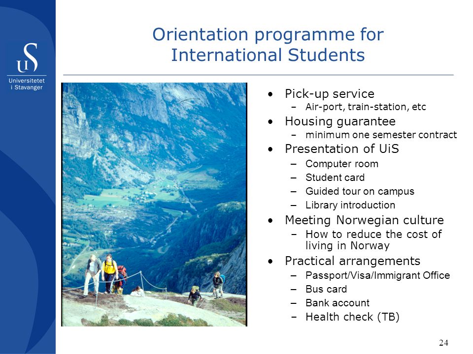24 Orientation programme for International Students Pick-up service –Air-port, train-station, etc Housing guarantee –minimum one semester contract Presentation of UiS –Computer room –Student card –Guided tour on campus –Library introduction Meeting Norwegian culture –How to reduce the cost of living in Norway Practical arrangements –Passport/Visa/Immigrant Office –Bus card –Bank account –Health check (TB)