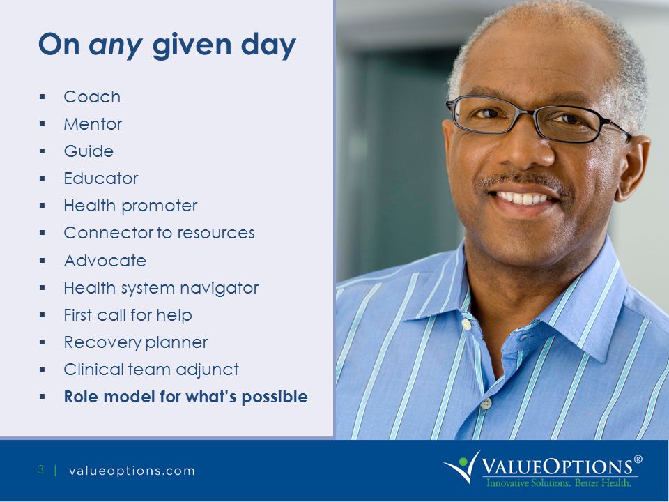 On any given day  Coach  Mentor  Guide  Educator  Health promoter  Connector to resources  Advocate  Health system navigator  First call for help  Recovery planner  Clinical team adjunct  Role model for what’s possible 3