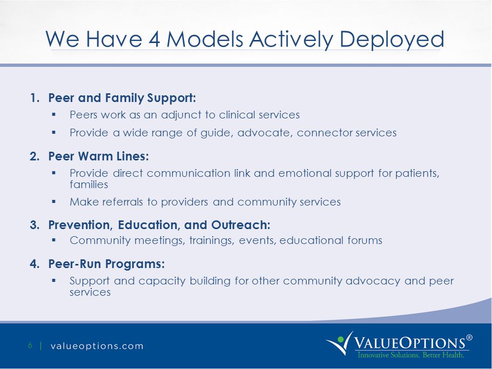 We Have 4 Models Actively Deployed 6 1.Peer and Family Support:  Peers work as an adjunct to clinical services  Provide a wide range of guide, advocate, connector services 2.Peer Warm Lines:  Provide direct communication link and emotional support for patients, families  Make referrals to providers and community services 3.Prevention, Education, and Outreach:  Community meetings, trainings, events, educational forums 4.Peer-Run Programs:  Support and capacity building for other community advocacy and peer services