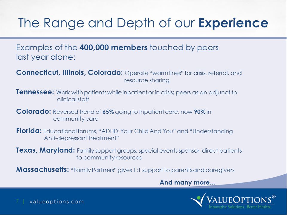 The Range and Depth of our Experience 7 Examples of the 400,000 members touched by peers last year alone: Connecticut, Illinois, Colorado : Operate warm lines for crisis, referral, and resource sharing Tennessee: Work with patients while inpatient or in crisis; peers as an adjunct to clinical staff Colorado: Reversed trend of 65% going to inpatient care; now 90% in community care Florida: Educational forums, ADHD: Your Child And You and Understanding Anti-depressant Treatment Texas, Maryland: Family support groups, special events sponsor, direct patients to community resources Massachusetts: Family Partners gives 1:1 support to parents and caregivers And many more…