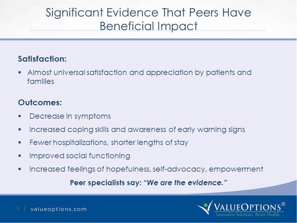 Significant Evidence That Peers Have Beneficial Impact 9 Satisfaction:  Almost universal satisfaction and appreciation by patients and families Outcomes:  Decrease in symptoms  Increased coping skills and awareness of early warning signs  Fewer hospitalizations, shorter lengths of stay  Improved social functioning  Increased feelings of hopefulness, self-advocacy, empowerment Peer specialists say: We are the evidence.