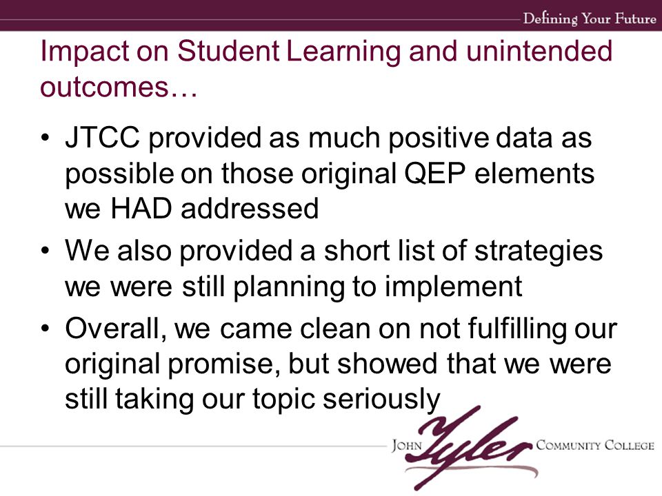 Impact on Student Learning and unintended outcomes… JTCC provided as much positive data as possible on those original QEP elements we HAD addressed We also provided a short list of strategies we were still planning to implement Overall, we came clean on not fulfilling our original promise, but showed that we were still taking our topic seriously