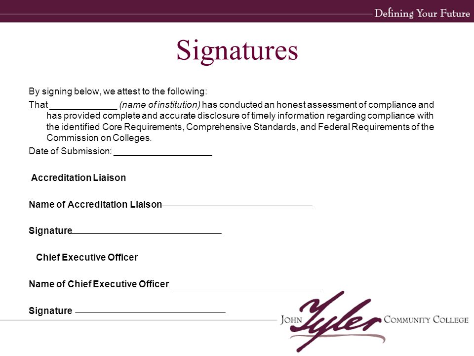 Signatures By signing below, we attest to the following: That _____________ (name of institution) has conducted an honest assessment of compliance and has provided complete and accurate disclosure of timely information regarding compliance with the identified Core Requirements, Comprehensive Standards, and Federal Requirements of the Commission on Colleges.