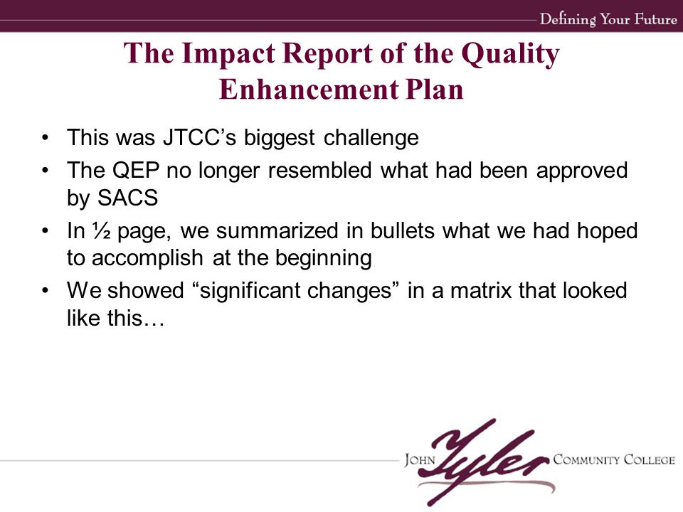 This was JTCC’s biggest challenge The QEP no longer resembled what had been approved by SACS In ½ page, we summarized in bullets what we had hoped to accomplish at the beginning We showed significant changes in a matrix that looked like this… The Impact Report of the Quality Enhancement Plan