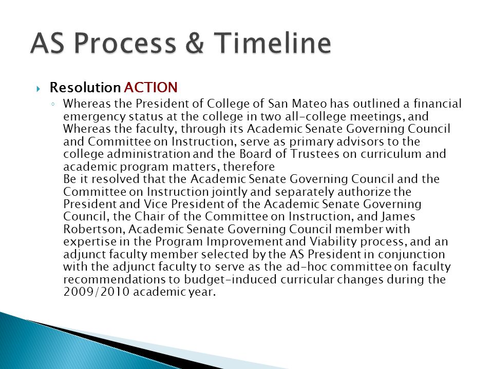  Resolution ACTION ◦ Whereas the President of College of San Mateo has outlined a financial emergency status at the college in two all-college meetings, and Whereas the faculty, through its Academic Senate Governing Council and Committee on Instruction, serve as primary advisors to the college administration and the Board of Trustees on curriculum and academic program matters, therefore Be it resolved that the Academic Senate Governing Council and the Committee on Instruction jointly and separately authorize the President and Vice President of the Academic Senate Governing Council, the Chair of the Committee on Instruction, and James Robertson, Academic Senate Governing Council member with expertise in the Program Improvement and Viability process, and an adjunct faculty member selected by the AS President in conjunction with the adjunct faculty to serve as the ad-hoc committee on faculty recommendations to budget-induced curricular changes during the 2009/2010 academic year.