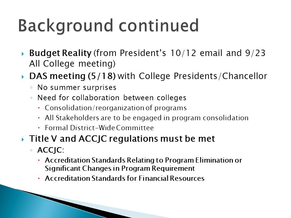  Budget Reality (from President’s 10/12  and 9/23 All College meeting)  DAS meeting (5/18) with College Presidents/Chancellor ◦ No summer surprises ◦ Need for collaboration between colleges  Consolidation/reorganization of programs  All Stakeholders are to be engaged in program consolidation  Formal District-Wide Committee  Title V and ACCJC regulations must be met ◦ ACCJC:  Accreditation Standards Relating to Program Elimination or Significant Changes in Program Requirement  Accreditation Standards for Financial Resources