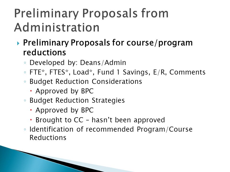  Preliminary Proposals for course/program reductions ◦ Developed by: Deans/Admin ◦ FTE*, FTES*, Load*, Fund 1 Savings, E/R, Comments ◦ Budget Reduction Considerations  Approved by BPC ◦ Budget Reduction Strategies  Approved by BPC  Brought to CC – hasn’t been approved ◦ Identification of recommended Program/Course Reductions