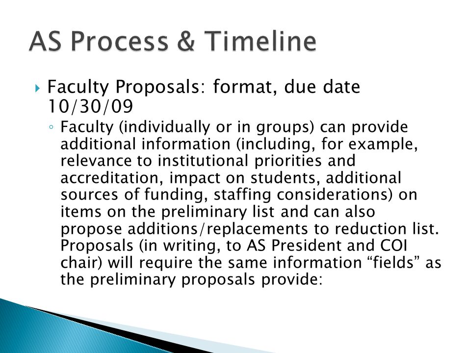  Faculty Proposals: format, due date 10/30/09 ◦ Faculty (individually or in groups) can provide additional information (including, for example, relevance to institutional priorities and accreditation, impact on students, additional sources of funding, staffing considerations) on items on the preliminary list and can also propose additions/replacements to reduction list.