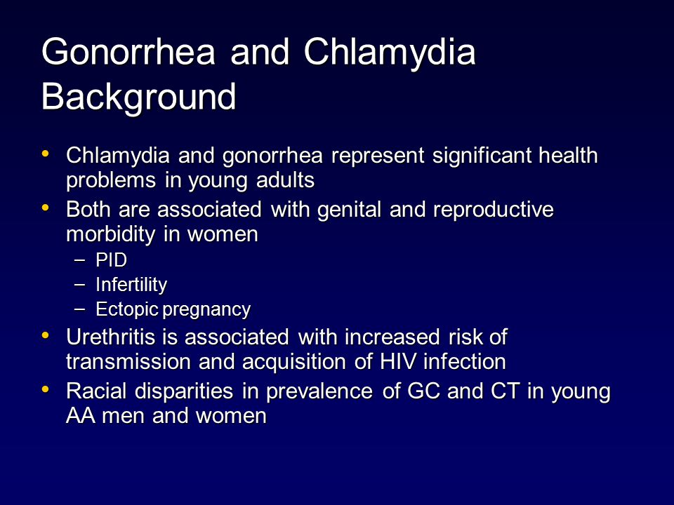 Gonorrhea and Chlamydia Background Chlamydia and gonorrhea represent significant health problems in young adults Chlamydia and gonorrhea represent significant health problems in young adults Both are associated with genital and reproductive morbidity in women Both are associated with genital and reproductive morbidity in women – PID – Infertility – Ectopic pregnancy Urethritis is associated with increased risk of transmission and acquisition of HIV infection Urethritis is associated with increased risk of transmission and acquisition of HIV infection Racial disparities in prevalence of GC and CT in young AA men and women Racial disparities in prevalence of GC and CT in young AA men and women