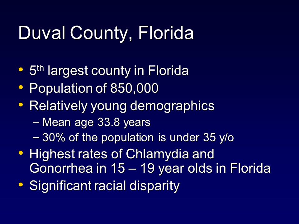 Duval County, Florida 5 th largest county in Florida 5 th largest county in Florida Population of 850,000 Population of 850,000 Relatively young demographics Relatively young demographics – Mean age 33.8 years – 30% of the population is under 35 y/o Highest rates of Chlamydia and Gonorrhea in 15 – 19 year olds in Florida Highest rates of Chlamydia and Gonorrhea in 15 – 19 year olds in Florida Significant racial disparity Significant racial disparity