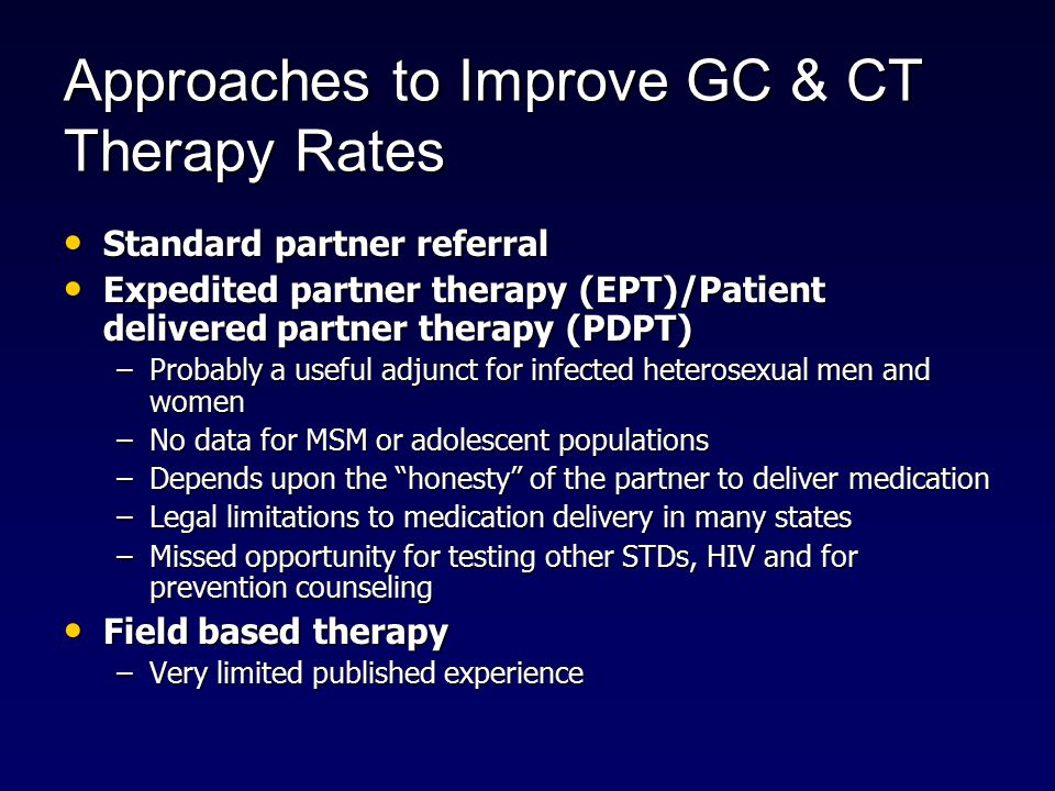 Approaches to Improve GC & CT Therapy Rates Standard partner referral Standard partner referral Expedited partner therapy (EPT)/Patient delivered partner therapy (PDPT) Expedited partner therapy (EPT)/Patient delivered partner therapy (PDPT) –Probably a useful adjunct for infected heterosexual men and women –No data for MSM or adolescent populations –Depends upon the honesty of the partner to deliver medication –Legal limitations to medication delivery in many states –Missed opportunity for testing other STDs, HIV and for prevention counseling Field based therapy Field based therapy –Very limited published experience