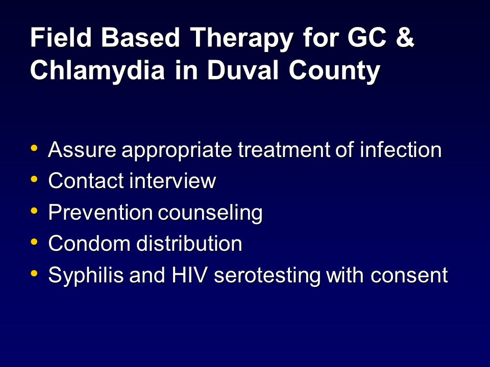 Field Based Therapy for GC & Chlamydia in Duval County Assure appropriate treatment of infection Assure appropriate treatment of infection Contact interview Contact interview Prevention counseling Prevention counseling Condom distribution Condom distribution Syphilis and HIV serotesting with consent Syphilis and HIV serotesting with consent