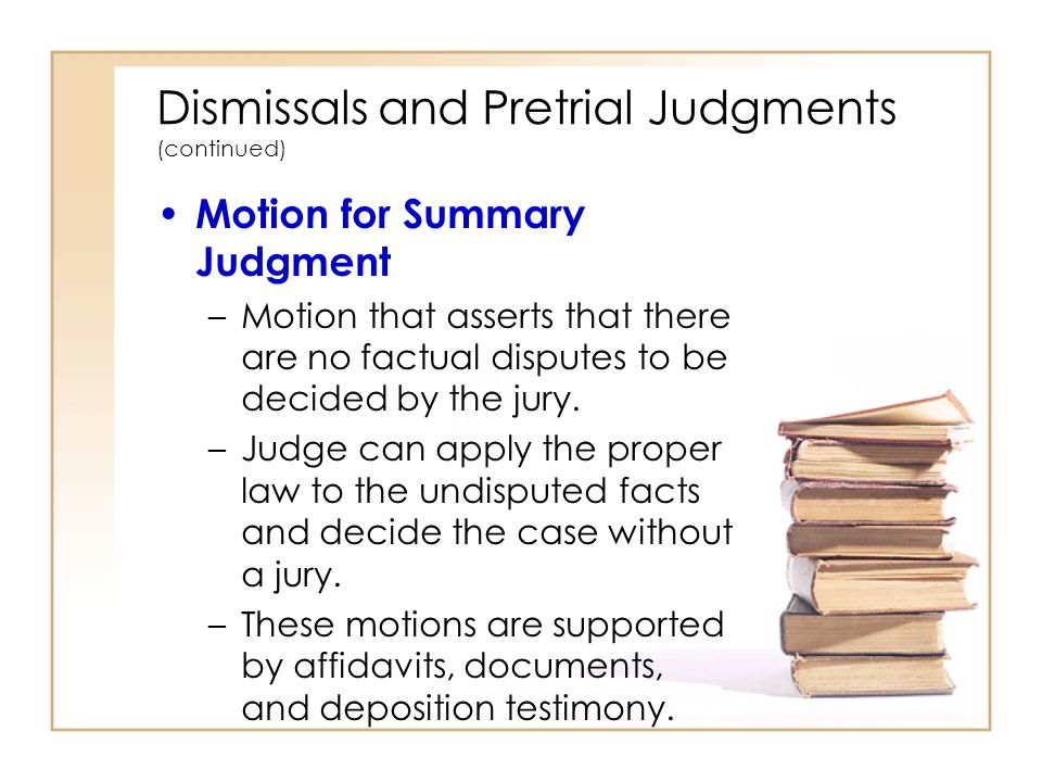 Dismissals and Pretrial Judgments (continued) Motion for Summary Judgment –Motion that asserts that there are no factual disputes to be decided by the jury.