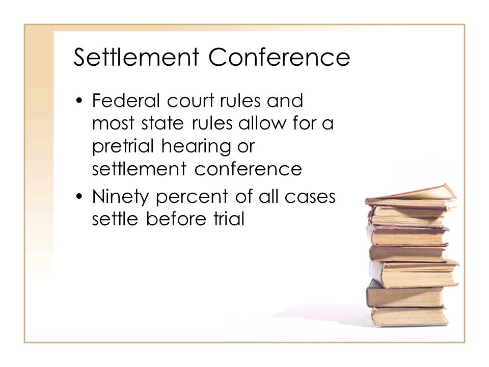Settlement Conference Federal court rules and most state rules allow for a pretrial hearing or settlement conference Ninety percent of all cases settle before trial