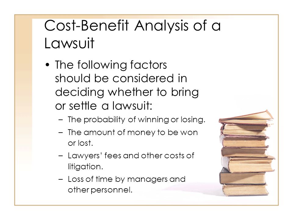 Cost-Benefit Analysis of a Lawsuit The following factors should be considered in deciding whether to bring or settle a lawsuit: –The probability of winning or losing.