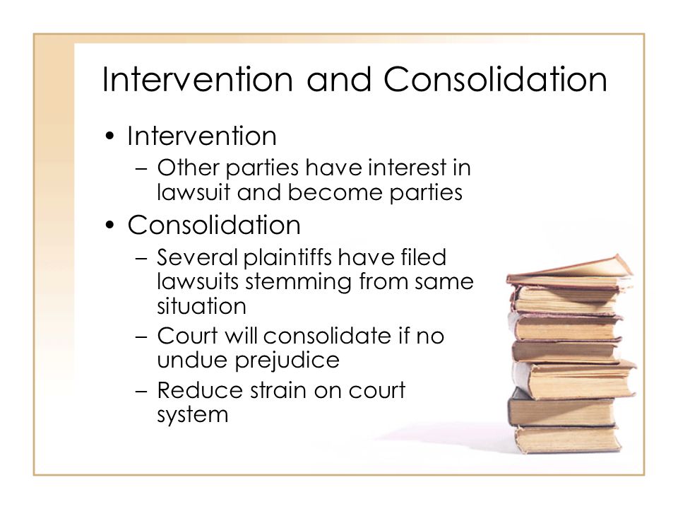 2 - 7 Intervention and Consolidation Intervention –Other parties have interest in lawsuit and become parties Consolidation –Several plaintiffs have filed lawsuits stemming from same situation –Court will consolidate if no undue prejudice –Reduce strain on court system