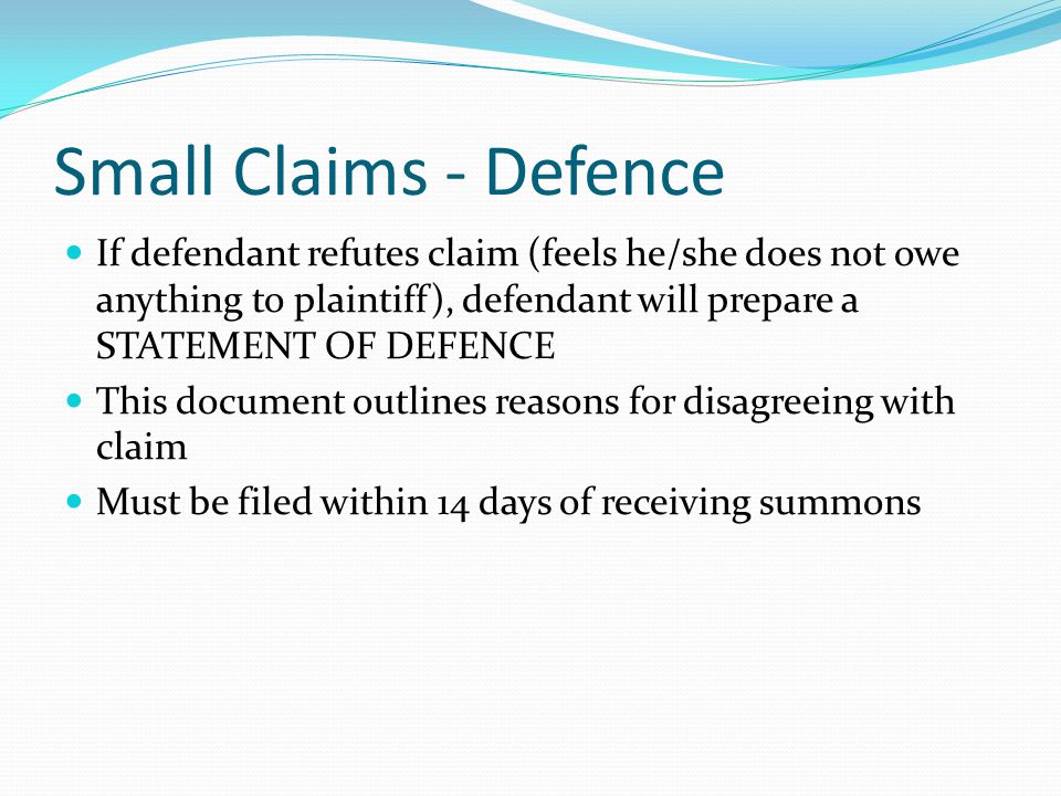 Small Claims - Defence If defendant refutes claim (feels he/she does not owe anything to plaintiff), defendant will prepare a STATEMENT OF DEFENCE This document outlines reasons for disagreeing with claim Must be filed within 14 days of receiving summons