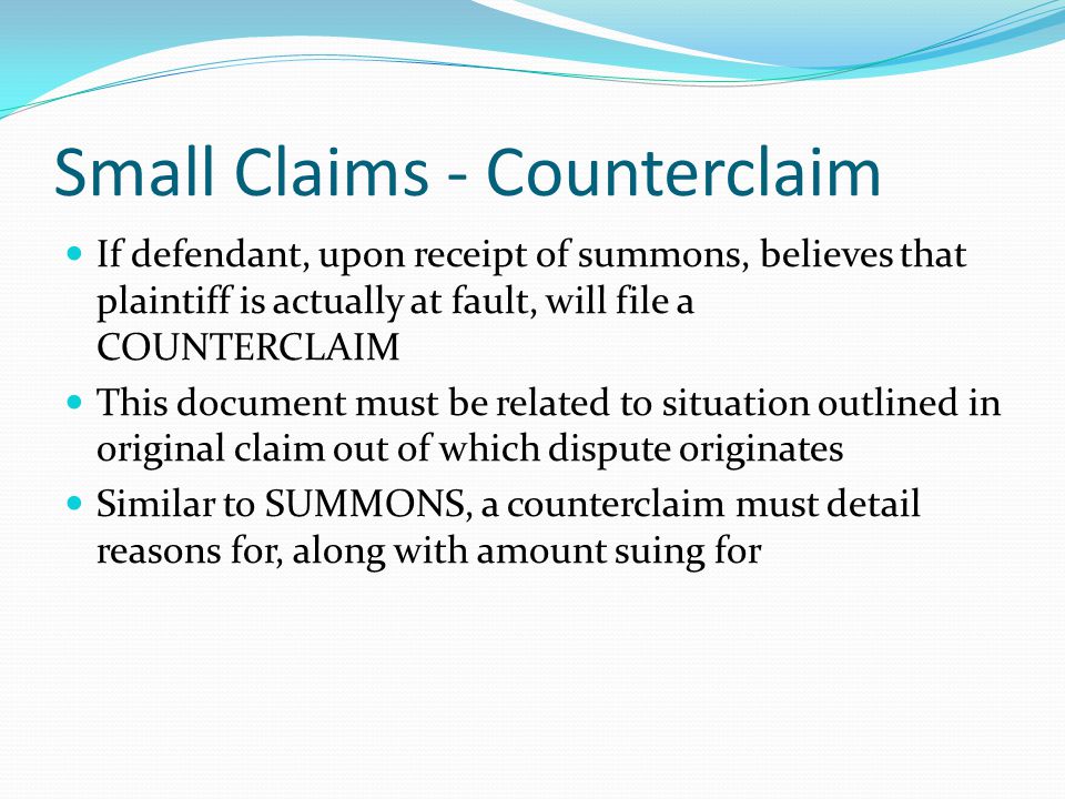 Small Claims - Counterclaim If defendant, upon receipt of summons, believes that plaintiff is actually at fault, will file a COUNTERCLAIM This document must be related to situation outlined in original claim out of which dispute originates Similar to SUMMONS, a counterclaim must detail reasons for, along with amount suing for