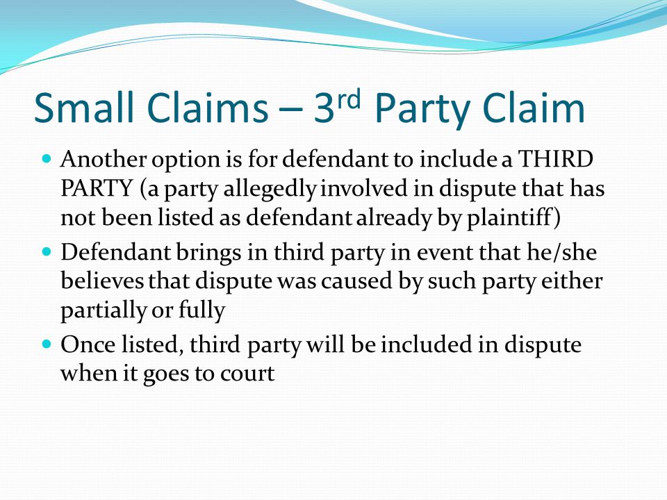 Small Claims – 3 rd Party Claim Another option is for defendant to include a THIRD PARTY (a party allegedly involved in dispute that has not been listed as defendant already by plaintiff) Defendant brings in third party in event that he/she believes that dispute was caused by such party either partially or fully Once listed, third party will be included in dispute when it goes to court