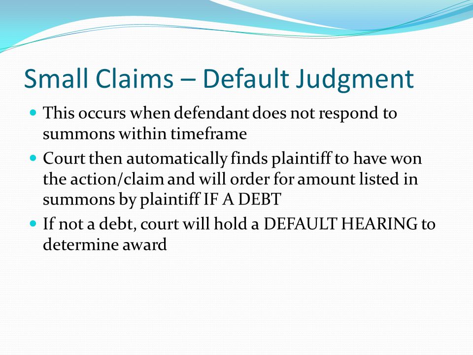 Small Claims – Default Judgment This occurs when defendant does not respond to summons within timeframe Court then automatically finds plaintiff to have won the action/claim and will order for amount listed in summons by plaintiff IF A DEBT If not a debt, court will hold a DEFAULT HEARING to determine award