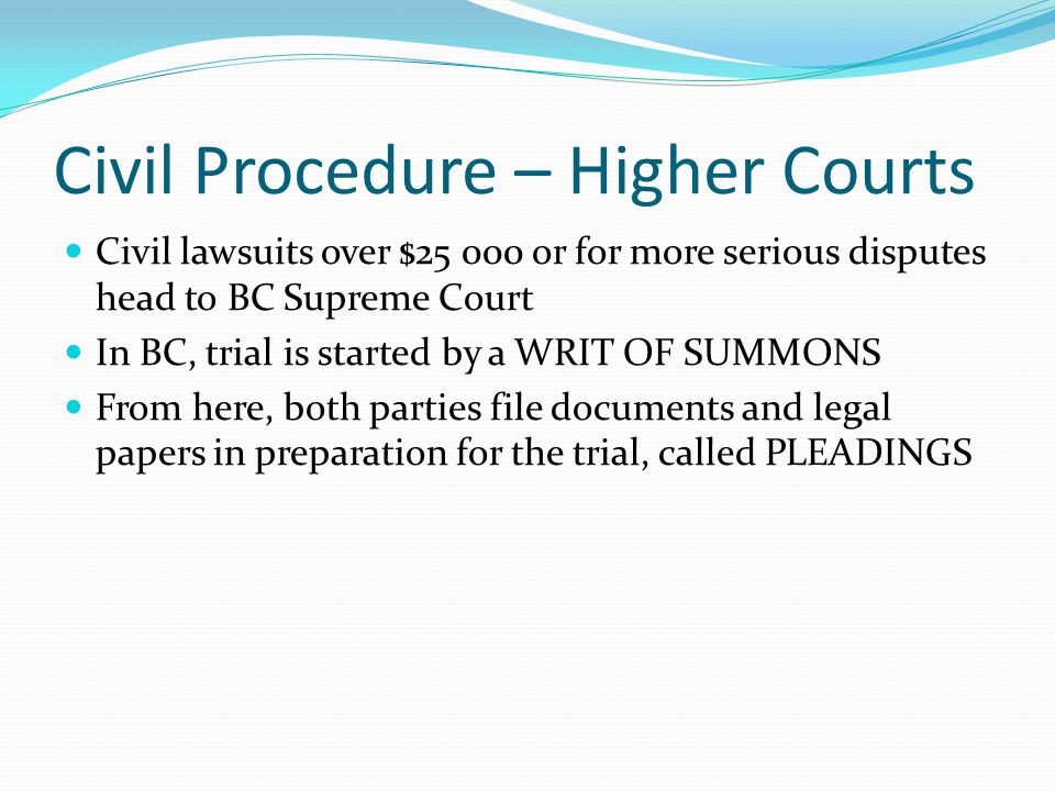 Civil Procedure – Higher Courts Civil lawsuits over $ or for more serious disputes head to BC Supreme Court In BC, trial is started by a WRIT OF SUMMONS From here, both parties file documents and legal papers in preparation for the trial, called PLEADINGS