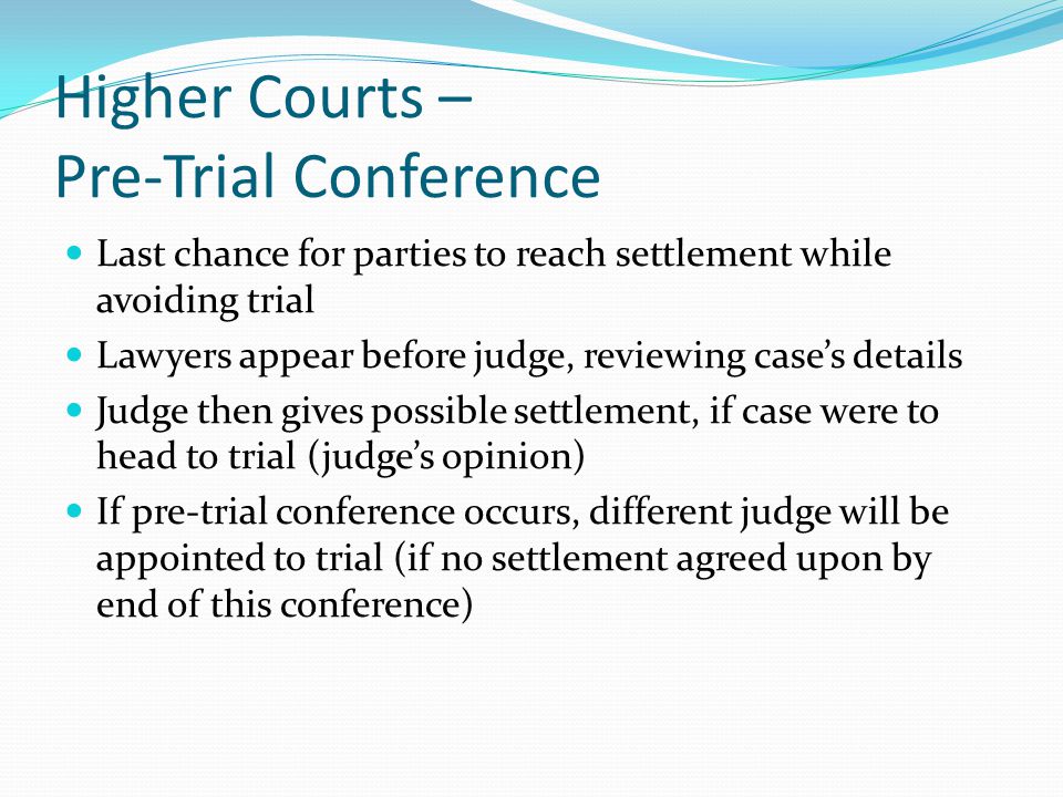 Higher Courts – Pre-Trial Conference Last chance for parties to reach settlement while avoiding trial Lawyers appear before judge, reviewing case’s details Judge then gives possible settlement, if case were to head to trial (judge’s opinion) If pre-trial conference occurs, different judge will be appointed to trial (if no settlement agreed upon by end of this conference)