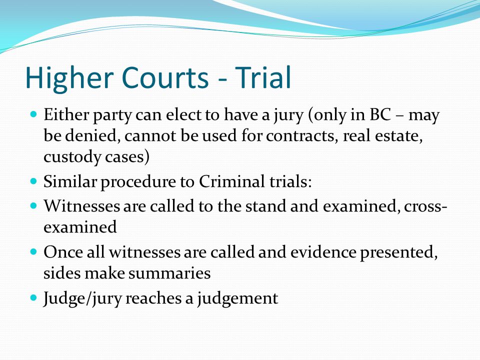 Higher Courts - Trial Either party can elect to have a jury (only in BC – may be denied, cannot be used for contracts, real estate, custody cases) Similar procedure to Criminal trials: Witnesses are called to the stand and examined, cross- examined Once all witnesses are called and evidence presented, sides make summaries Judge/jury reaches a judgement