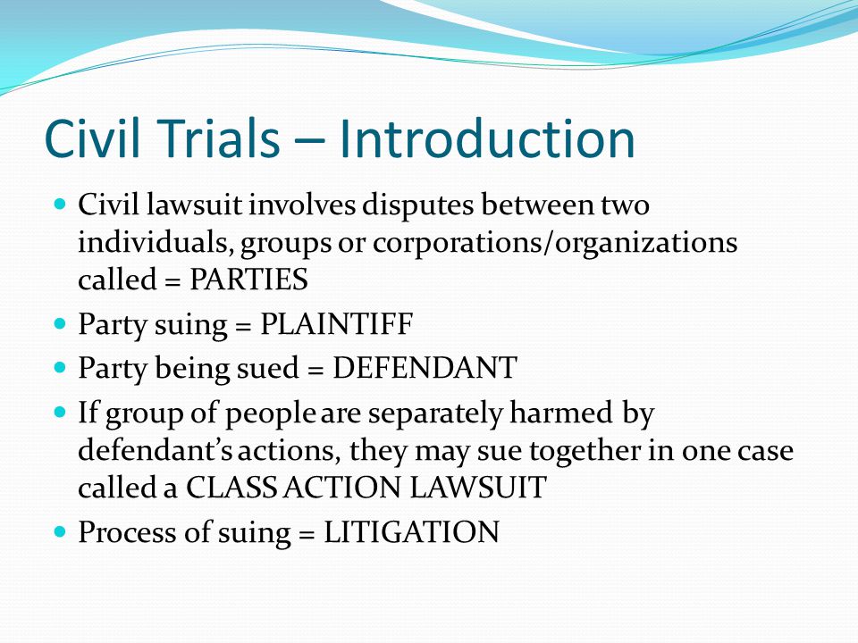 Civil Trials – Introduction Civil lawsuit involves disputes between two individuals, groups or corporations/organizations called = PARTIES Party suing = PLAINTIFF Party being sued = DEFENDANT If group of people are separately harmed by defendant’s actions, they may sue together in one case called a CLASS ACTION LAWSUIT Process of suing = LITIGATION